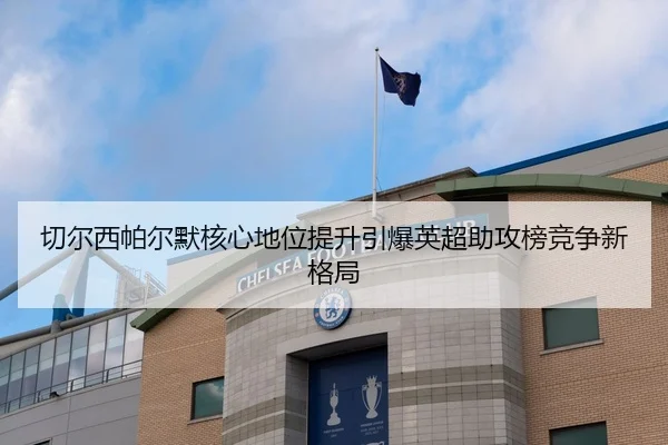 切尔西帕尔默核心地位提升引爆英超助攻榜竞争新格局