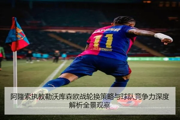 阿隆索执教勒沃库森欧战轮换策略与球队竞争力深度解析全景观察