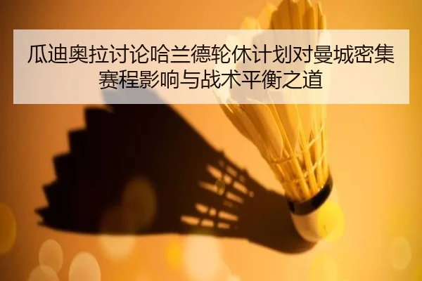瓜迪奥拉讨论哈兰德轮休计划对曼城密集赛程影响与战术平衡之道