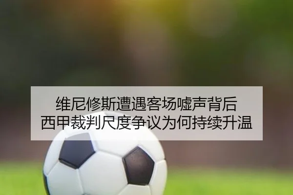 维尼修斯遭遇客场嘘声背后 西甲裁判尺度争议为何持续升温